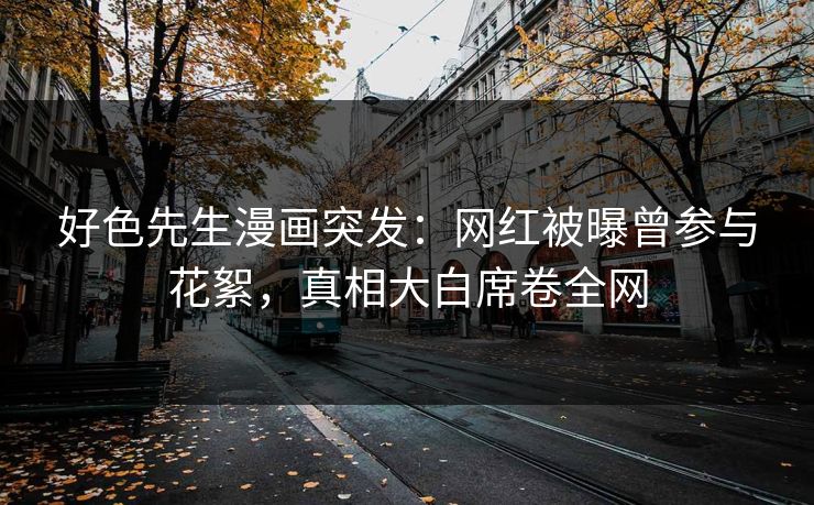 好色先生漫画突发：网红被曝曾参与花絮，真相大白席卷全网