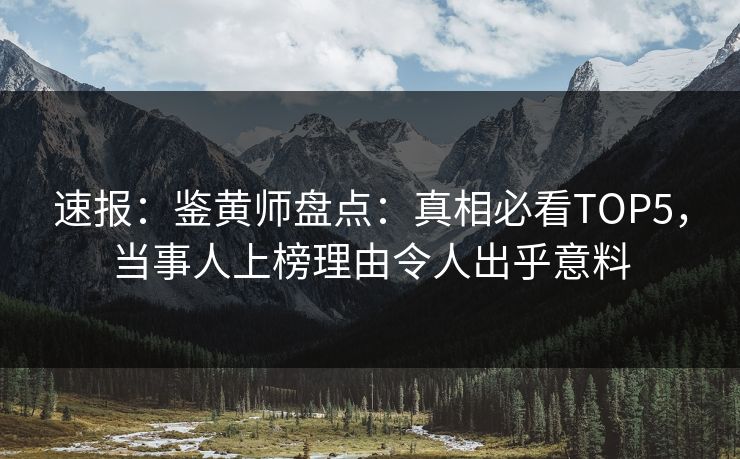 速报：鉴黄师盘点：真相必看TOP5，当事人上榜理由令人出乎意料