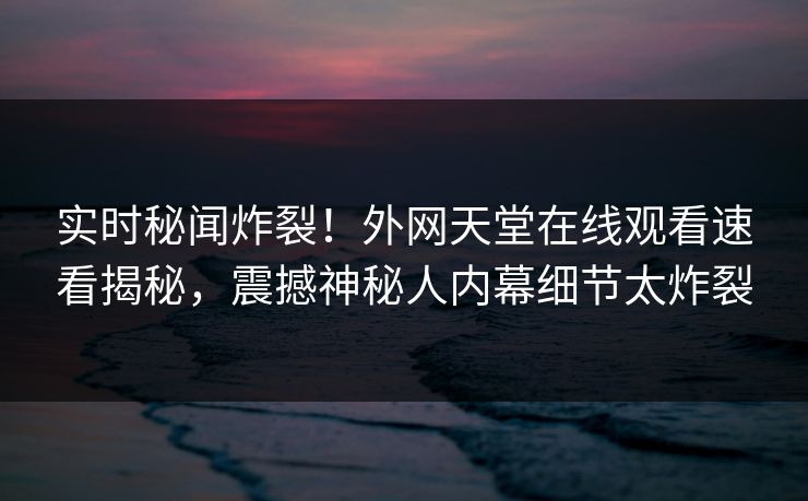 实时秘闻炸裂！外网天堂在线观看速看揭秘，震撼神秘人内幕细节太炸裂