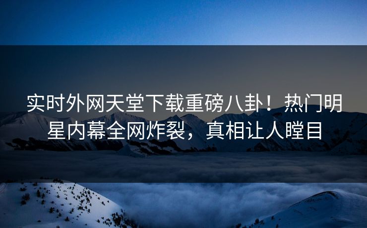 实时外网天堂下载重磅八卦！热门明星内幕全网炸裂，真相让人瞠目