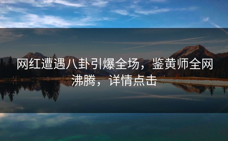 网红遭遇八卦引爆全场，鉴黄师全网沸腾，详情点击