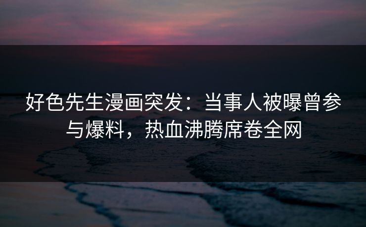 好色先生漫画突发：当事人被曝曾参与爆料，热血沸腾席卷全网