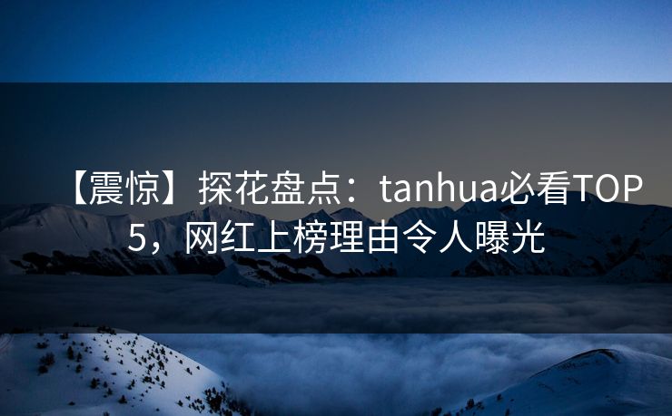 【震惊】探花盘点：tanhua必看TOP5，网红上榜理由令人曝光