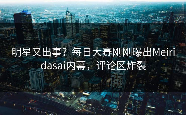 明星又出事？每日大赛刚刚曝出Meiridasai内幕，评论区炸裂
