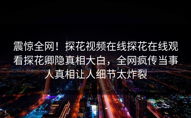 震惊全网！探花视频在线探花在线观看探花卿隐真相大白，全网疯传当事人真相让人细节太炸裂