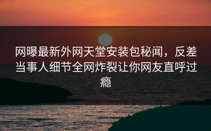 网曝最新外网天堂安装包秘闻，反差当事人细节全网炸裂让你网友直呼过瘾