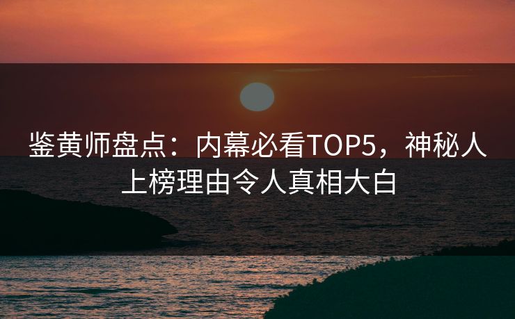 鉴黄师盘点：内幕必看TOP5，神秘人上榜理由令人真相大白
