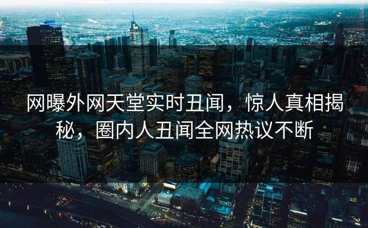 网曝外网天堂实时丑闻，惊人真相揭秘，圈内人丑闻全网热议不断