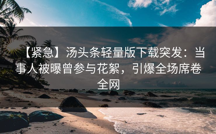 【紧急】汤头条轻量版下载突发：当事人被曝曾参与花絮，引爆全场席卷全网