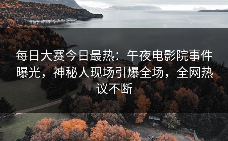 每日大赛今日最热：午夜电影院事件曝光，神秘人现场引爆全场，全网热议不断