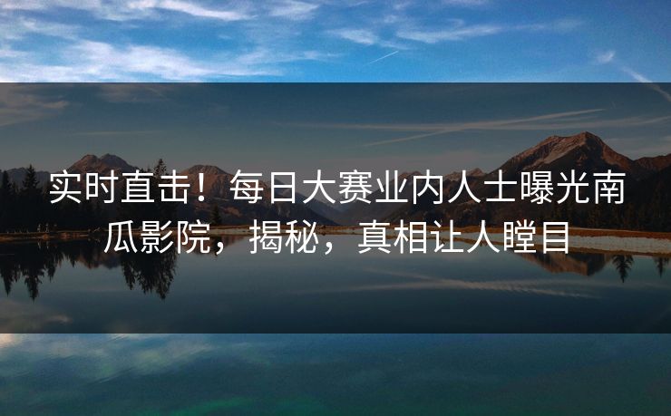 实时直击！每日大赛业内人士曝光南瓜影院，揭秘，真相让人瞠目