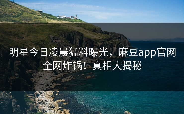 明星今日凌晨猛料曝光，麻豆app官网全网炸锅！真相大揭秘