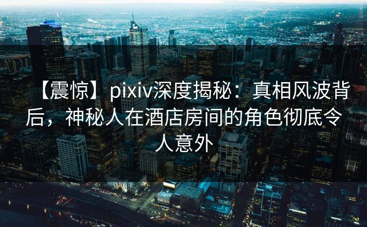 【震惊】pixiv深度揭秘：真相风波背后，神秘人在酒店房间的角色彻底令人意外