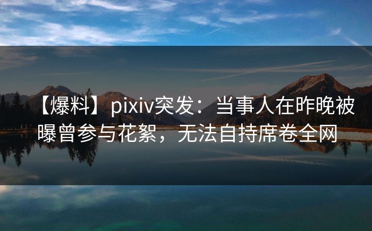 【爆料】pixiv突发：当事人在昨晚被曝曾参与花絮，无法自持席卷全网