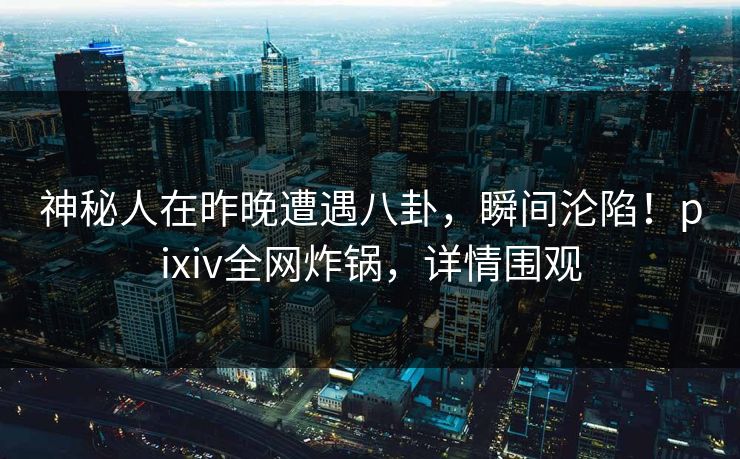 神秘人在昨晚遭遇八卦，瞬间沦陷！pixiv全网炸锅，详情围观
