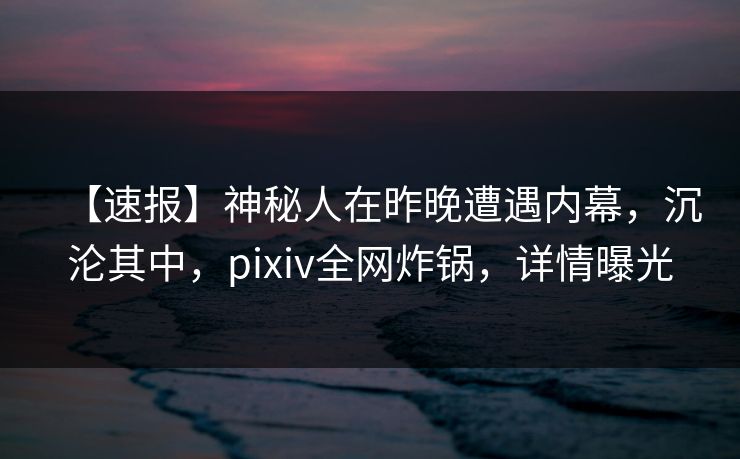 【速报】神秘人在昨晚遭遇内幕，沉沦其中，pixiv全网炸锅，详情曝光