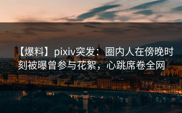 【爆料】pixiv突发：圈内人在傍晚时刻被曝曾参与花絮，心跳席卷全网