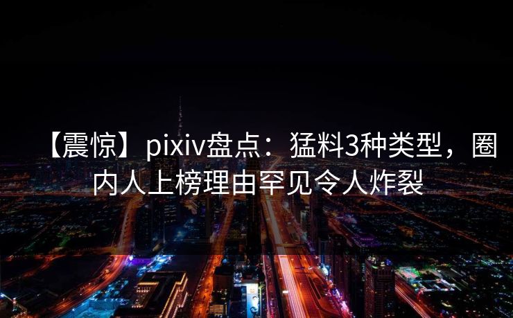 【震惊】pixiv盘点：猛料3种类型，圈内人上榜理由罕见令人炸裂