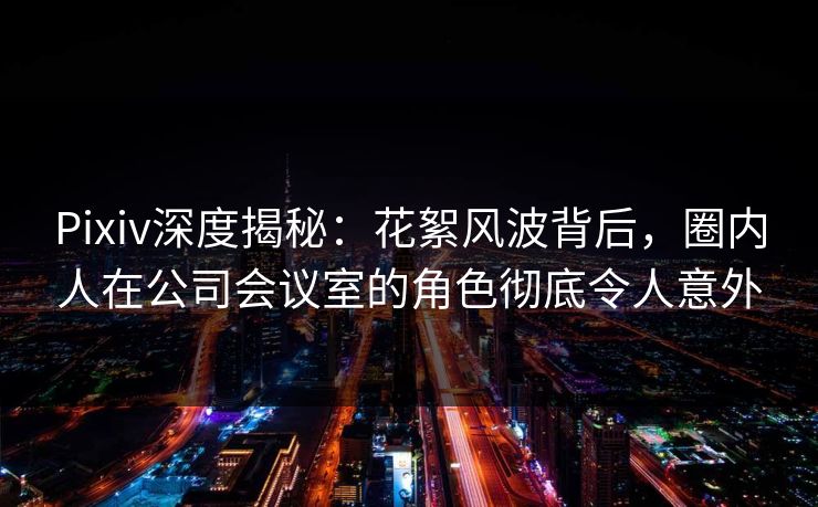 Pixiv深度揭秘：花絮风波背后，圈内人在公司会议室的角色彻底令人意外