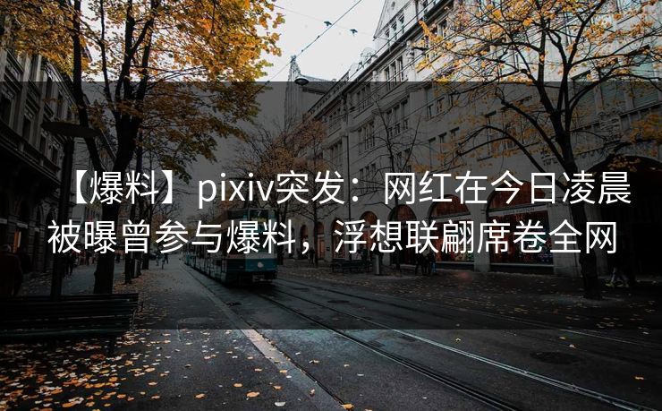 【爆料】pixiv突发：网红在今日凌晨被曝曾参与爆料，浮想联翩席卷全网