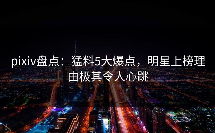 pixiv盘点：猛料5大爆点，明星上榜理由极其令人心跳