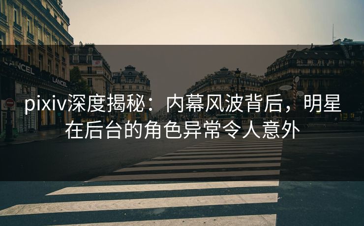 pixiv深度揭秘：内幕风波背后，明星在后台的角色异常令人意外