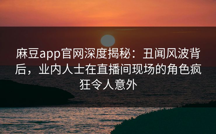 麻豆app官网深度揭秘：丑闻风波背后，业内人士在直播间现场的角色疯狂令人意外