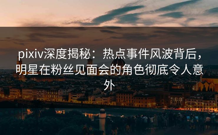 pixiv深度揭秘：热点事件风波背后，明星在粉丝见面会的角色彻底令人意外