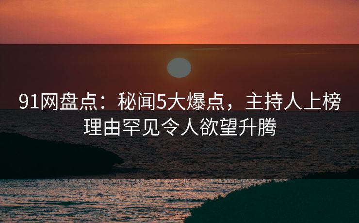 91网盘点：秘闻5大爆点，主持人上榜理由罕见令人欲望升腾