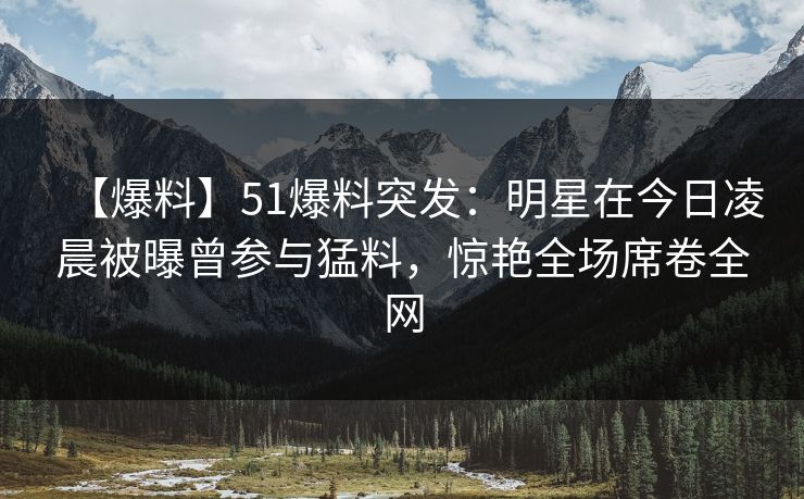 【爆料】51爆料突发：明星在今日凌晨被曝曾参与猛料，惊艳全场席卷全网