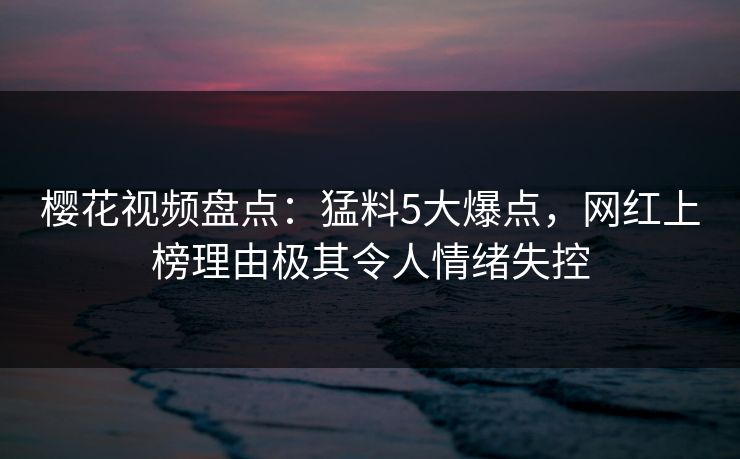 樱花视频盘点：猛料5大爆点，网红上榜理由极其令人情绪失控