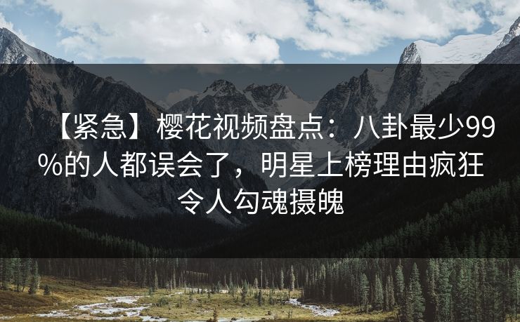 【紧急】樱花视频盘点：八卦最少99%的人都误会了，明星上榜理由疯狂令人勾魂摄魄