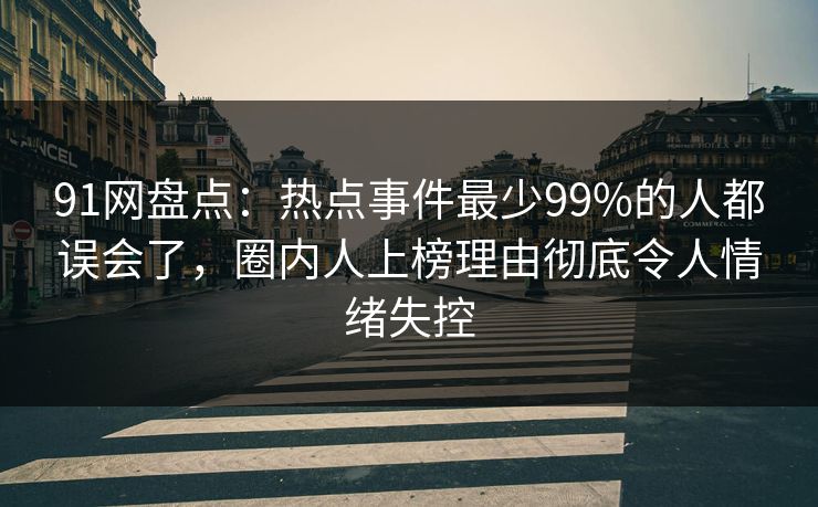 91网盘点：热点事件最少99%的人都误会了，圈内人上榜理由彻底令人情绪失控