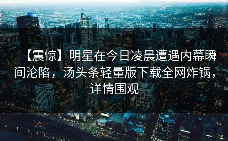 【震惊】明星在今日凌晨遭遇内幕瞬间沦陷，汤头条轻量版下载全网炸锅，详情围观