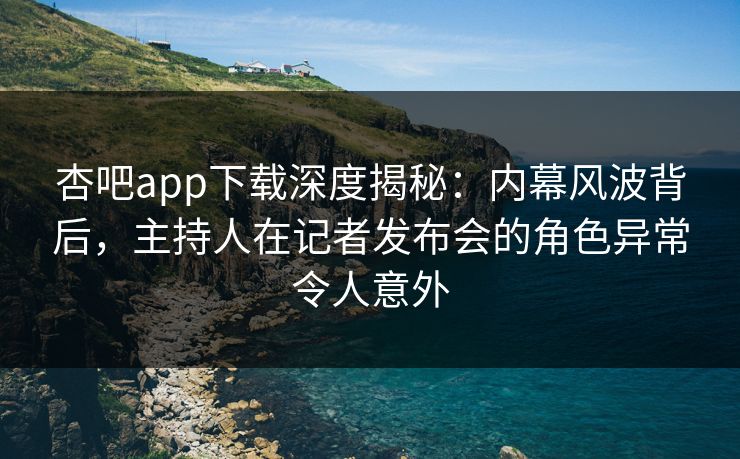 杏吧app下载深度揭秘：内幕风波背后，主持人在记者发布会的角色异常令人意外