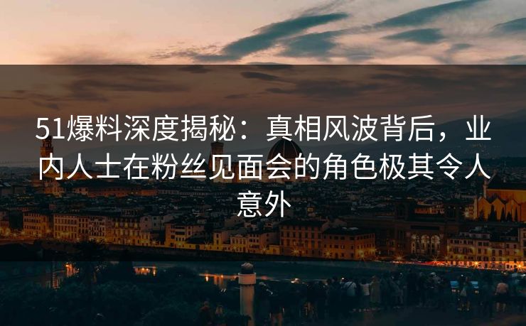 51爆料深度揭秘：真相风波背后，业内人士在粉丝见面会的角色极其令人意外