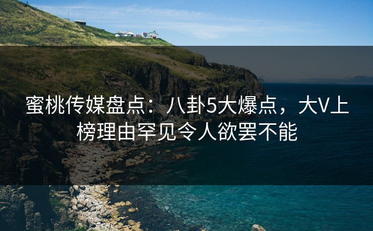 蜜桃传媒盘点：八卦5大爆点，大V上榜理由罕见令人欲罢不能