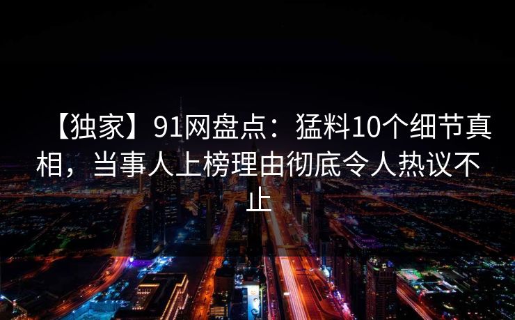 【独家】91网盘点：猛料10个细节真相，当事人上榜理由彻底令人热议不止