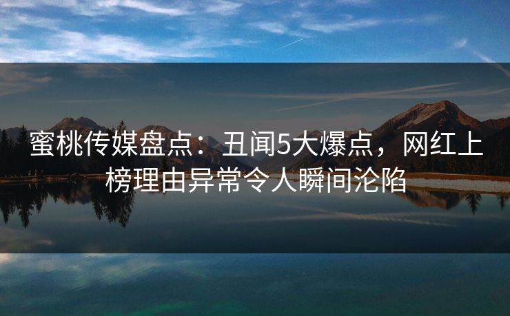 蜜桃传媒盘点：丑闻5大爆点，网红上榜理由异常令人瞬间沦陷