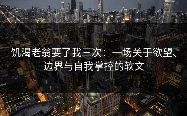 饥渴老翁要了我三次：一场关于欲望、边界与自我掌控的软文