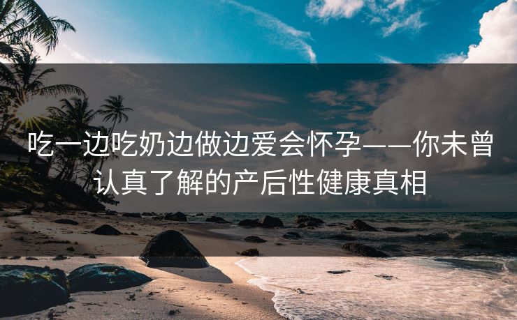 吃一边吃奶边做边爱会怀孕——你未曾认真了解的产后性健康真相
