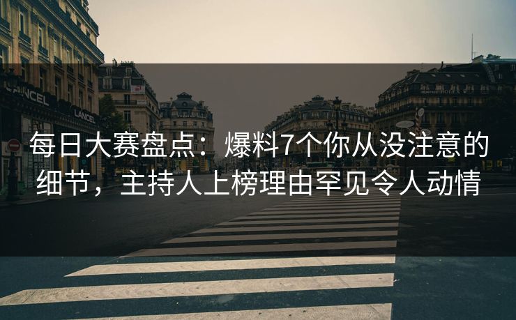 每日大赛盘点：爆料7个你从没注意的细节，主持人上榜理由罕见令人动情