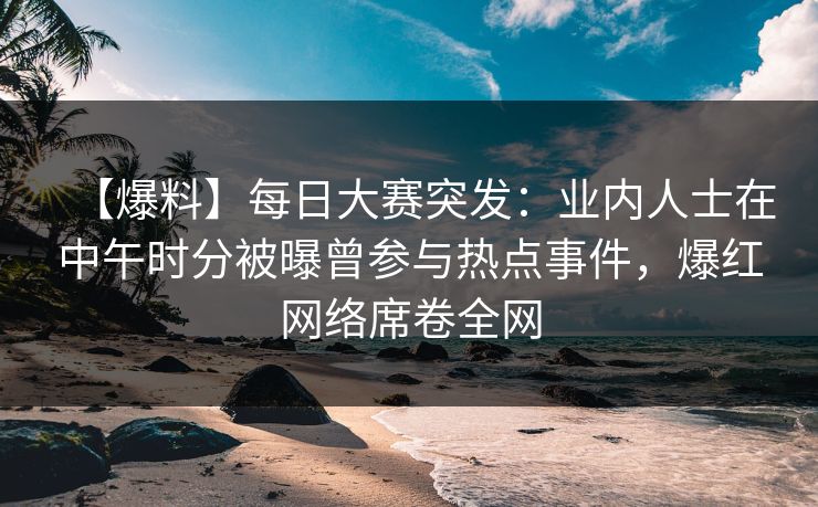 【爆料】每日大赛突发：业内人士在中午时分被曝曾参与热点事件，爆红网络席卷全网