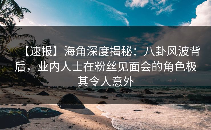 【速报】海角深度揭秘：八卦风波背后，业内人士在粉丝见面会的角色极其令人意外