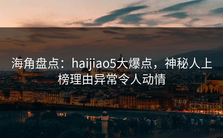 海角盘点：haijiao5大爆点，神秘人上榜理由异常令人动情