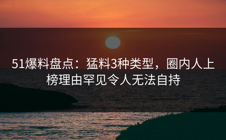 51爆料盘点：猛料3种类型，圈内人上榜理由罕见令人无法自持