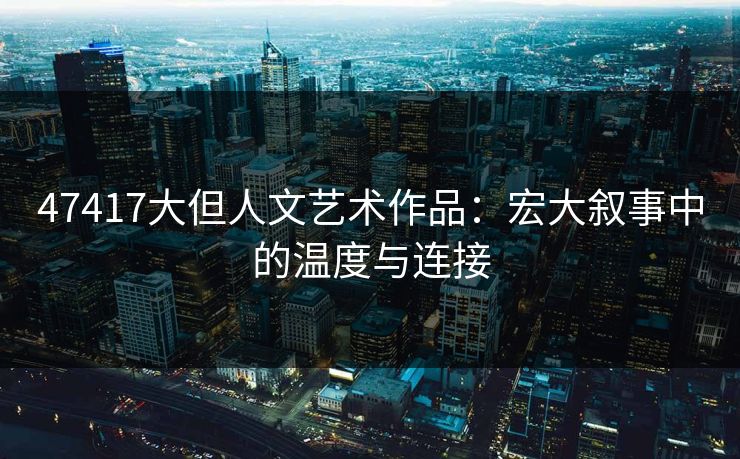 47417大但人文艺术作品：宏大叙事中的温度与连接