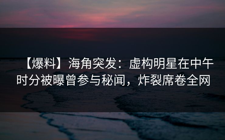 【爆料】海角突发：虚构明星在中午时分被曝曾参与秘闻，炸裂席卷全网