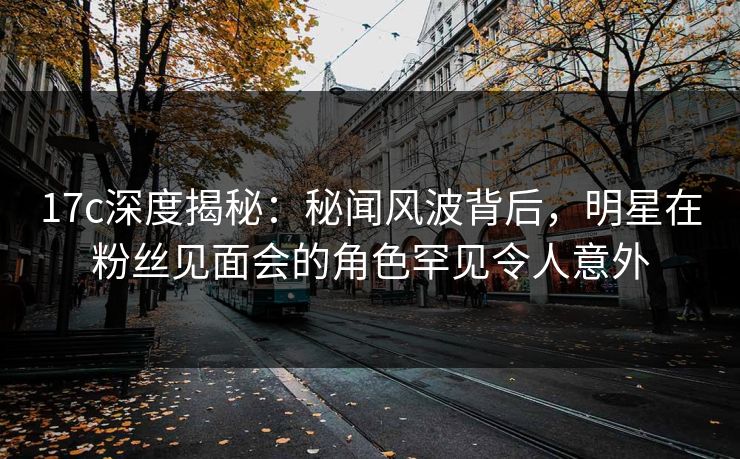 17c深度揭秘：秘闻风波背后，明星在粉丝见面会的角色罕见令人意外
