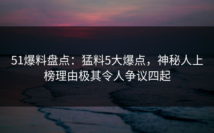 51爆料盘点：猛料5大爆点，神秘人上榜理由极其令人争议四起